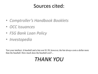 Sources cited:
• Comptroller’s Handbook Booklets
• OCC Issuances
• FSG Bank Loan Policy
• Investopedia
Test your intellect: A baseball and a bat cost $1.50, however, the bat always costs a dollar more
than the baseball. How much does the baseball cost?...
THANK YOU
 
