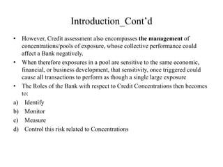 Introduction_Cont’d
• However, Credit assessment also encompasses the management of
concentrations/pools of exposure, whose collective performance could
affect a Bank negatively.
• When therefore exposures in a pool are sensitive to the same economic,
financial, or business development, that sensitivity, once triggered could
cause all transactions to perform as though a single large exposure
• The Roles of the Bank with respect to Credit Concentrations then becomes
to:
a) Identify
b) Monitor
c) Measure
d) Control this risk related to Concentrations
 