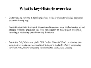 What is key/Historic overview
• Understanding how the different exposures would work under stressed economic
situations is very key.
• In most instances in times past, concentrated exposures were booked during periods
of rapid economic expansion that were fueled partly by Bank Credit, frequently
including a weakening of underwriting Standards
• Below is a brief discussion of the 2009 Global Financial Crisis: a situation that
many believe would have been mitigated (in part) by Bank’s closely monitoring
various Credit profiles especially with respect to Real Estate Lending
 