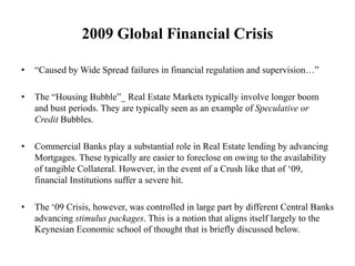 2009 Global Financial Crisis
• “Caused by Wide Spread failures in financial regulation and supervision…”
• The “Housing Bubble”_ Real Estate Markets typically involve longer boom
and bust periods. They are typically seen as an example of Speculative or
Credit Bubbles.
• Commercial Banks play a substantial role in Real Estate lending by advancing
Mortgages. These typically are easier to foreclose on owing to the availability
of tangible Collateral. However, in the event of a Crush like that of ‘09,
financial Institutions suffer a severe hit.
• The ‘09 Crisis, however, was controlled in large part by different Central Banks
advancing stimulus packages. This is a notion that aligns itself largely to the
Keynesian Economic school of thought that is briefly discussed below.
 