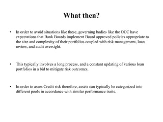 What then?
• In order to avoid situations like these, governing bodies like the OCC have
expectations that Bank Boards implement Board approved policies appropriate to
the size and complexity of their portfolios coupled with risk management, loan
review, and audit oversight.
• This typically involves a long process, and a constant updating of various loan
portfolios in a bid to mitigate risk outcomes.
• In order to asses Credit risk therefore, assets can typically be categorized into
different pools in accordance with similar performance traits.
 