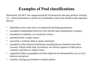Examples of Pool classifications
Historically, the OCC has categorized pools of transactions that may perform similarly
(i.e., whose performance is positively correlated) as those that include credit exposures
that are:
• dependent on the same source of repayment (including guarantors).
• extended to independent borrowers who sell the same manufacturer’s product.
• extended to an industry or to economic sectors.
• purchased from a single-source.
• secured by a common debt or equity instrument.
• extended to other financial institutions including but not limited to due from
accounts, federal funds sold, investments, net current exposure of derivatives
contracts, and direct or indirect loans.
• originated within a geographic area that might also be dominated by one or a few
business enterprises.
• owed by a foreign government or related entities.
 