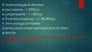 8. Haematological disorders
 Leucopenia - < 4000/μL
 Lymphopenia - < 1500/μL
 Thrombocytopenia - < 1,00,000/μL
9. Immunological markers
 Antinuclear/antiphospholipid/Anti ds DNA/
 Anti Sm
For diagnosis 4 or more criteria should be present either
serially or simultaneously.
 