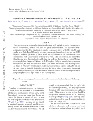 Draft version August 2, 2023
Typeset using L
A
TEX preprint2 style in AASTeX631
Signal Synchronization Strategies and Time Domain SETI with Gaia DR3
Andy Nilipour,1, 2 James R. A. Davenport,3 Steve Croft,2, 4 and Andrew P. V. Siemion2, 4, 5, 6
1
Department of Astronomy, Yale University, Steinbach Hall, 52 Hillhouse Ave, New Haven, CT 06511
2
Radio Astronomy Lab, University of California, Berkeley, 501 Campbell Hall 3411, Berkeley, CA, 94720, USA
3
Department of Astronomy, University of Washington, Box 351580, Seattle, WA 98195, USA
4
SETI Institute, Mountain View, California
5
Jodrell Bank Centre for Astrophysics (JBCA), Department of Physics & Astronomy, Alan Turing Building, The
University of Manchester, M13 9PL, UK
6
University of Malta, Institute of Space Sciences and Astronomy
ABSTRACT
Spatiotemporal techniques for signal coordination with actively transmitting extrater-
restrial civilizations, without the need for prior communication, can constrain tech-
nosignature searches to a significantly smaller coordinate space. With the variable star
catalog from Gaia Data Release 3, we explore two related signaling strategies: the SETI
Ellipsoid, and that proposed by Seto, which are both based on the synchronization of
transmissions with a conspicuous astrophysical event. This dataset contains more than
10 million variable star candidates with light curves from the first three years of Gaia’s
operational phase, between 2014 and 2017. Using four different historical supernovae as
source events, we find that less than 0.01% of stars in the sample have crossing times,
the times at which we would expect to receive synchronized signals on Earth, within
the date range of available Gaia observations. For these stars, we present a framework
for technosignature analysis that searches for modulations in the variability parameters
by splitting the stellar light curve at the crossing time.
Keywords: Astrobiology, Astrometry, Search for extraterrestrial intelligence, Technosig-
natures
1. INTRODUCTION
Searches for technosignatures, the detection
of which would be indicative of extraterrestrial
intelligence, must grapple with a vast, multi-
dimensional parameter space that leaves un-
known the nature of the signal, and the spa-
tial and temporal locations of the transmission
(Wright et al. 2018). Because we are unable
to constantly monitor across all possible remote
sensing modalities, we must select when, where,
and how to conduct our observations. An ad-
vanced extraterrestrial civilization could infer
this searching difficulty, and may synchronize
its signal with some conspicuous astrophysical
event. These source events, which should be
easily visible and uncommon, act as “Schelling”
or focal points (Schelling 1960), allowing for co-
ordination despite a lack of communication be-
tween the two parties.
The distribution of stars from which a trans-
mission synchronized with an event that would
be observable on Earth forms a so-called search
arXiv:2308.00066v1
[astro-ph.IM]
31
Jul
2023
 