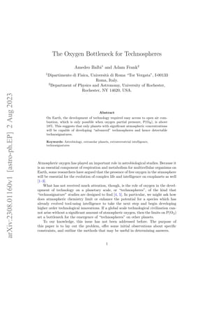 The Oxygen Bottleneck for Technospheres
Amedeo Balbi1
and Adam Frank2
1Dipartimento di Fisica, Università di Roma “Tor Vergata”, I-00133
Roma, Italy.
2Department of Physics and Astronomy, University of Rochester,
Rochester, NY 14620, USA.
Abstract
On Earth, the development of technology required easy access to open air com-
bustion, which is only possible when oxygen partial pressure, P(O2), is above
18%. This suggests that only planets with significant atmospheric concentrations
will be capable of developing “advanced” technospheres and hence detectable
technosignatures.
Keywords: Astrobiology, extrasolar planets, extraterrestrial intelligence,
technosignatures
Atmospheric oxygen has played an important role in astrobiological studies. Because it
is an essential component of respiration and metabolism for multicellular organisms on
Earth, some researchers have argued that the presence of free oxygen in the atmosphere
will be essential for the evolution of complex life and intelligence on exoplanets as well
[1–3].
What has not received much attention, though, is the role of oxygen in the devel-
opment of technology on a planetary scale, or “technospheres”, of the kind that
“technosignature” studies are designed to find [4, 5]. In particular, we might ask how
does atmospheric chemistry limit or enhance the potential for a species which has
already evolved tool-using intelligence to take the next step and begin developing
higher order technological innovations. If a global scale technological civilization can-
not arise without a significant amount of atmospheric oxygen, then the limits on P(O2)
set a bottleneck for the emergence of “technospheres” on other planets.
To our knowledge, this issue has not been addressed before. The purpose of
this paper is to lay out the problem, offer some initial observations about specific
constraints, and outline the methods that may be useful in determining answers.
1
arXiv:2308.01160v1
[astro-ph.EP]
2
Aug
2023
 