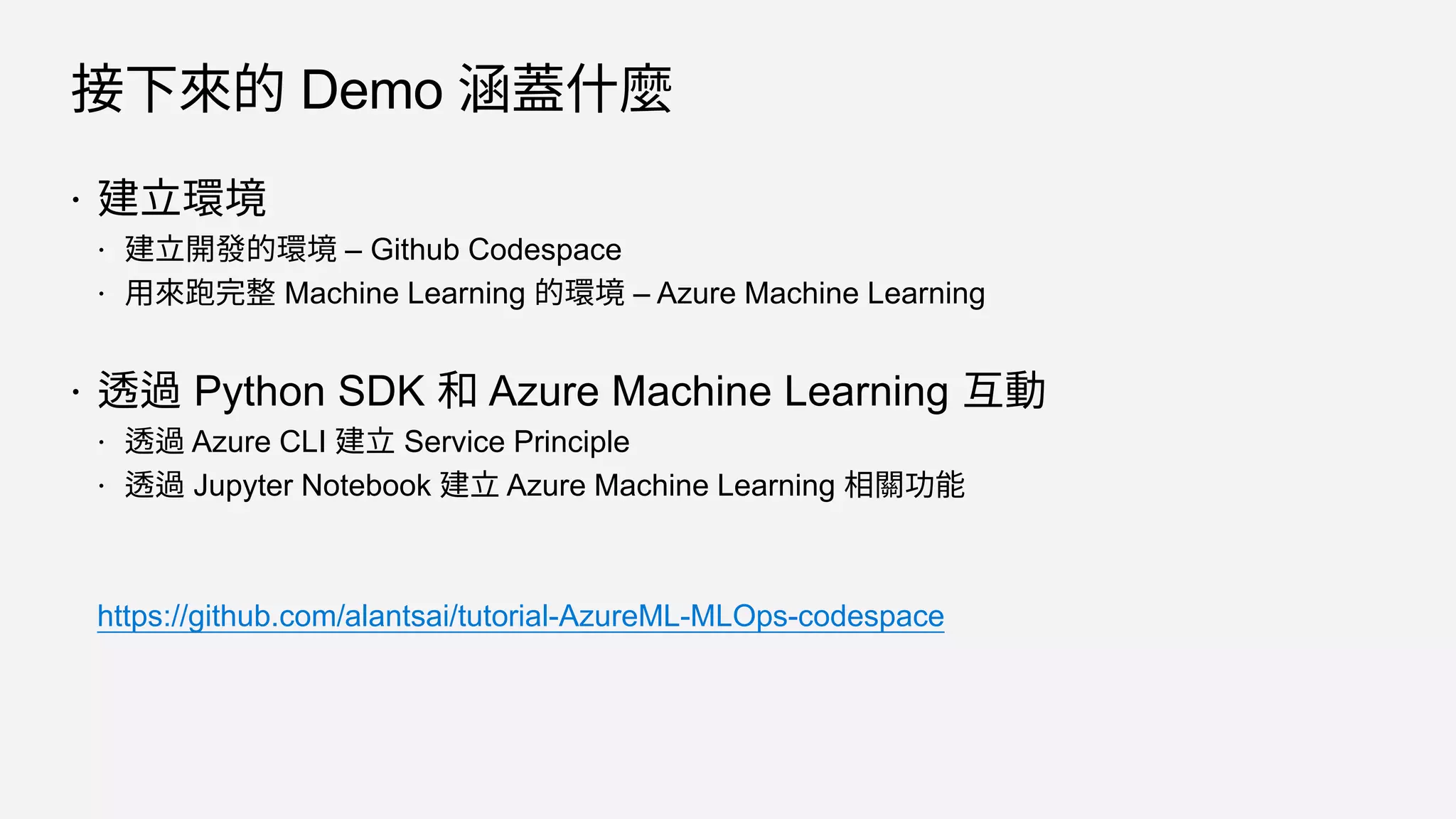 接下來的 Demo 涵蓋什麼
 建立環境
 建立開發的環境 – Github Codespace
 用來跑完整 Machine Learning 的環境 – Azure Machine Learning
 透過 Python SDK 和 Azure Machine Learning 互動
 透過 Azure CLI 建立 Service Principle
 透過 Jupyter Notebook 建立 Azure Machine Learning 相關功能
https://github.com/alantsai/tutorial-AzureML-MLOps-codespace
 