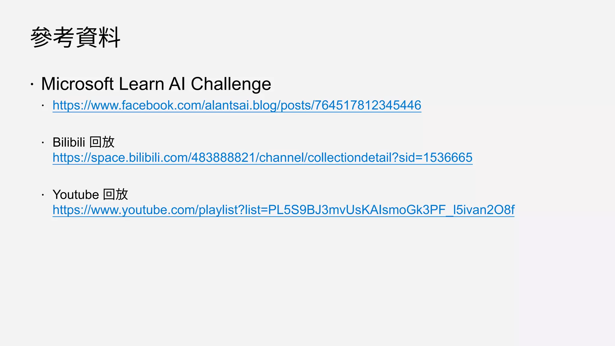 參考資料
 Microsoft Learn AI Challenge
 https://www.facebook.com/alantsai.blog/posts/764517812345446
 Bilibili 回放
https://space.bilibili.com/483888821/channel/collectiondetail?sid=1536665
 Youtube 回放
https://www.youtube.com/playlist?list=PL5S9BJ3mvUsKAIsmoGk3PF_l5ivan2O8f
 