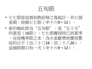 五旬節 
• 七七節從收割初熟莊稼之後起計，共七個 
星期，故稱七七節（申十六9～12）。 
• 新約稱此節為“五旬節”，是“五十天” 
的意思（16節）。七七節慶祝時已到夏季 
，在收穫季節之末，為大家歡樂地慶祝豐 
收的日子（出二十三16；民二十八26）。 
這個節期只有一天（申十六9～12）。 
 