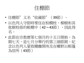 住棚節 
• 住棚節”又名“收藏節”（39節）。 
• 以色列人守節時要住在棕櫚枝、柳樹和其 
他樹枝搭的帳棚中（42～43節），因此得 
名。 
• 此節在宗教曆第七個月的十五日開始，為 
期七天，是七月分舉行的第三個節期，紀 
念以色列人蒙救贖離開埃及在曠野以帳篷 
為居所（43節） 
 