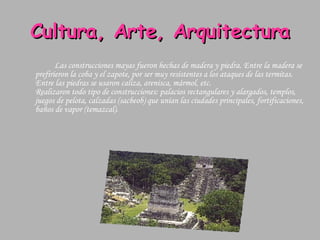 Cultura, Arte, Arquitectura Las construcciones mayas fueron hechas de madera y piedra. Entre la madera se prefirieron la coba y el zapote, por ser muy resistentes a los ataques de las termitas. Entre las piedras se usaron caliza, arenisca, mármol, etc. Realizaron todo tipo de construcciones: palacios rectangulares y alargados, templos, juegos de pelota, calzadas (sacbeob) que unían las ciudades principales, fortificaciones, baños de vapor (temazcal).  