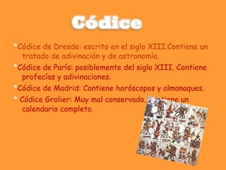 * Códice de Dresde: escrito en el siglo XIII.Contiene un tratado de adivinación y de astronomía.  * Códice de París: posiblemente del siglo XIII. Contiene profecías y adivinaciones.  * Códice de Madrid: Contiene horóscopos y almanaques.  *  Códice Grolier: Muy mal conservado. Contiene un calendario completo.  