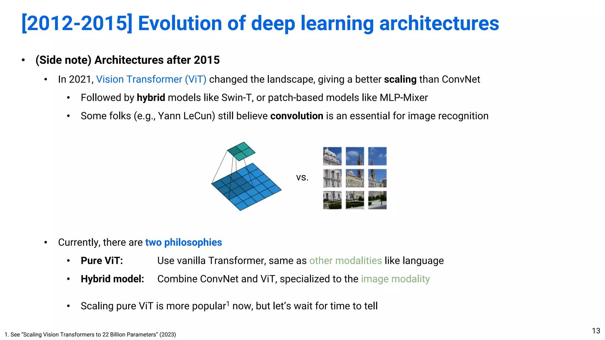 • (Side note) Architectures after 2015
• In 2021, Vision Transformer (ViT) changed the landscape, giving a better scaling than ConvNet
• Followed by hybrid models like Swin-T, or patch-based models like MLP-Mixer
• Some folks (e.g., Yann LeCun) still believe convolution is an essential for image recognition
• Currently, there are two philosophies
• Pure ViT: Use vanilla Transformer, same as other modalities like language
• Hybrid model: Combine ConvNet and ViT, specialized to the image modality
• Scaling pure ViT is more popular1 now, but let’s wait for time to tell
[2012-2015] Evolution of deep learning architectures
13
1. See “Scaling Vision Transformers to 22 Billion Parameters” (2023)
vs.
 