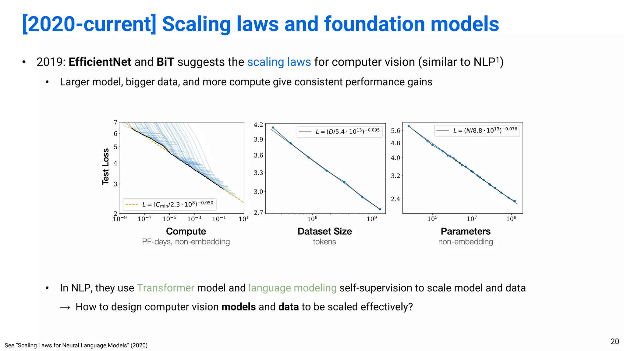 • 2019: EfficientNet and BiT suggests the scaling laws for computer vision (similar to NLP1)
• Larger model, bigger data, and more compute give consistent performance gains
• In NLP, they use Transformer model and language modeling self-supervision to scale model and data
→ How to design computer vision models and data to be scaled effectively?
[2020-current] Scaling laws and foundation models
20
See “Scaling Laws for Neural Language Models” (2020)
 