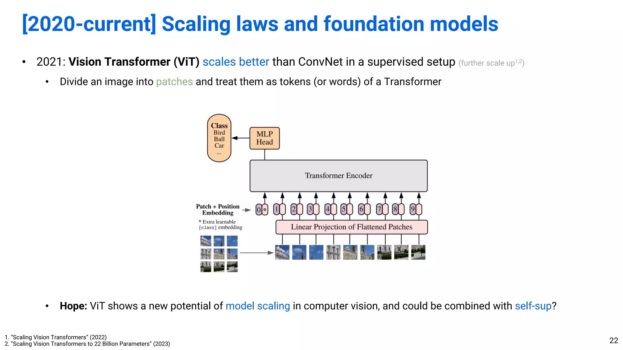 • 2021: Vision Transformer (ViT) scales better than ConvNet in a supervised setup (further scale up1,2
)
• Divide an image into patches and treat them as tokens (or words) of a Transformer
• Hope: ViT shows a new potential of model scaling in computer vision, and could be combined with self-sup?
[2020-current] Scaling laws and foundation models
22
1. “Scaling Vision Transformers” (2022)
2. “Scaling Vision Transformers to 22 Billion Parameters” (2023)
 