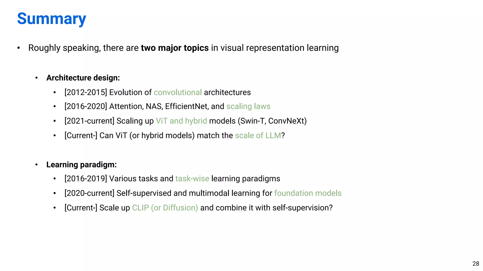 • Roughly speaking, there are two major topics in visual representation learning
• Architecture design:
• [2012-2015] Evolution of convolutional architectures
• [2016-2020] Attention, NAS, EfficientNet, and scaling laws
• [2021-current] Scaling up ViT and hybrid models (Swin-T, ConvNeXt)
• [Current-] Can ViT (or hybrid models) match the scale of LLM?
• Learning paradigm:
• [2016-2019] Various tasks and task-wise learning paradigms
• [2020-current] Self-supervised and multimodal learning for foundation models
• [Current-] Scale up CLIP (or Diffusion) and combine it with self-supervision?
Summary
28
 
