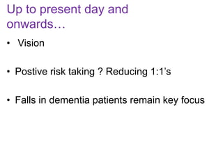Up to present day and
onwards…
• Vision
• Postive risk taking ? Reducing 1:1’s
• Falls in dementia patients remain key focus
 