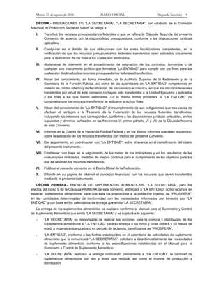 Martes 23 de agosto de 2016 DIARIO OFICIAL (Segunda Sección) 9
DÉCIMA.- OBLIGACIONES DE “LA SECRETARÍA”. “LA SECRETARÍA”, por conducto de la Comisión
Nacional de Protección Social en Salud, se obliga a:
I. Transferir los recursos presupuestarios federales a que se refiere la Cláusula Segunda del presente
Convenio, de acuerdo con la disponibilidad presupuestaria, conforme a las disposiciones jurídicas
aplicables.
II. Coadyuvar en el ámbito de sus atribuciones con los entes fiscalizadores competentes, en la
verificación de que los recursos presupuestarios federales transferidos sean aplicados únicamente
para la realización de los fines a los cuales son destinados.
III. Abstenerse de intervenir en el procedimiento de asignación de los contratos, convenios o de
cualquier otro instrumento jurídico que formalice “LA ENTIDAD” para cumplir con los fines para los
cuales son destinados los recursos presupuestarios federales transferidos.
IV. Hacer del conocimiento, en forma inmediata, de la Auditoría Superior de la Federación y de la
Secretaría de la Función Pública, así como de las autoridades de “LA ENTIDAD” competentes en
materia de control interno y de fiscalización, de los casos que conozca, en que los recursos federales
transferidos por virtud de este convenio no hayan sido transferidos a la Unidad Ejecutora y aplicados
a los fines a los que fueron destinados. En la misma forma procederá si “LA ENTIDAD” no
comprueba que los recursos transferidos se aplicaron a dichos fines.
V. Hacer del conocimiento de “LA ENTIDAD” el incumplimiento de sus obligaciones que sea causa de
efectuar el reintegro a la Tesorería de la Federación de los recursos federales transferidos,
incluyendo los intereses que correspondan, conforme a las disposiciones jurídicas aplicables, en los
supuestos y términos señalados en las fracciones V, primer párrafo, VI y VII, de la Cláusula Novena
de este Convenio.
VI. Informar en la Cuenta de la Hacienda Pública Federal y en los demás informes que sean requeridos,
sobre la aplicación de los recursos transferidos con motivo del presente Convenio.
VII. Dar seguimiento, en coordinación con “LA ENTIDAD”, sobre el avance en el cumplimiento del objeto
del presente instrumento.
VIII. Establecer, con base en el seguimiento de las metas de los indicadores y en los resultados de las
evaluaciones realizadas, medidas de mejora continua para el cumplimiento de los objetivos para los
que se destinan los recursos transferidos.
IX. Publicar el presente convenio en el Diario Oficial de la Federación.
X. Difundir en su página de Internet el concepto financiado con los recursos que serán transferidos
mediante el presente instrumento.
DÉCIMA PRIMERA.- ENTREGA DE SUPLEMENTOS ALIMENTICIOS. “LA SECRETARÍA”, para los
efectos del inciso b de la Cláusula PRIMERA de este convenio, entregará a “LA ENTIDAD” como recursos en
especie, suplementos alimenticios, para que ésta los proporcione a la población objetivo de “PROSPERA”,
en las cantidades determinadas de conformidad con las necesidades informadas por bimestre por “LA
ENTIDAD” y con base en los calendarios de entrega que emita “LA SECRETARÍA”.
La entrega de los suplementos alimenticios se realizara conforme al Manual para el Suministro y Control
de Suplemento Alimenticio que emita “LA SECRETARÍA” y se sujetará a lo siguiente:
- “LA SECRETARÍA” es responsable de realizar las acciones para la compra y distribución de los
suplementos alimenticios a “LA ENTIDAD” para su entrega a los niños y niñas entre 6 y 59 meses de
edad, a mujeres embarazadas o en periodo de lactancia, beneficiarios de “PROSPERA”.
- “LA ENTIDAD”, conforme a las fechas establecidas en el calendario de actividades de suplemento
alimenticio que le comunicará “LA SECRETARÍA”, solicitará a ésta bimestralmente las necesidades
de suplemento alimenticio, conforme a las especificaciones establecidas en el Manual para el
Suministro y Control de Suplemento Alimenticio.
- “LA SECRETARÍA” realizará la entrega notificando previamente a “LA ENTIDAD”, la cantidad de
suplementos alimenticios por tipo y dosis que recibirá, así como el importe de producción y
distribución.
 