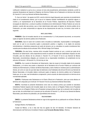 Martes 23 de agosto de 2016 DIARIO OFICIAL (Tercera Sección) 7
notificación mediante la cual se da a conocer el inicio del procedimiento administrativo tendiente a emitir la
presente Declaratoria de Sujeción al Régimen de Dominio Público de la Federación en términos del artículo
29, fracción IV, de la Ley General de Bienes Nacionales; y
7.- Que con fecha 1 de agosto de 2016, venció el término legal dispuesto para oponerse al procedimiento
citado en el considerando anterior, por lo que al no haberse recibido manifestación de oposición alguna; a
nombre y en representación de la Secretaría de la Función Pública, dependencia del Ejecutivo Federal
encargada de determinar y conducir la política inmobiliaria de la Administración Pública Federal; así como de
declarar, cuando ello sea preciso, que un bien determinado está sujeto al régimen de dominio público de la
Federación, por estar comprendido en algunas de las disposiciones de esta Ley; he tenido a bien emitir la
siguiente:
DECLARATORIA
PRIMERA.- Que el inmueble descrito en los considerandos 4 y 5 del presente documento, se encuentra
sujeto al régimen de dominio público de la Federación.
SEGUNDA.- Que en razón de lo anterior dicho inmueble es inalienable, imprescriptible e inembargable,
razón por la cual no se encuentra sujeto a prescripción positiva o negativa, ni es objeto de acciones
reivindicatorias o interdictos posesorios por parte de terceros, por su naturaleza no puede considerarse bien
vacante para los efectos de los artículos 785 a 789 del Código Civil Federal.
TERCERA.- De esta forma, mientras dicho inmueble Federal continúe en uso y control por parte de la
Secretaría de Gobernación, dicha dependencia tendrá el carácter de institución destinataria respecto de este
inmueble, para los efectos de los artículos 2, fracción VI y 6 fracción VI de la Ley General de Bienes
Nacionales, encontrándose obligada, por conducto de su responsable inmobiliario, al cumplimiento de los
artículos 28 fracción I, 29 fracción IV y 32 de la ley en cita.
CUARTA.- Aun cuando la Secretaría de Gobernación, deje de ocupar el inmueble objeto de la presente
Declaratoria, y el mismo sea puesto a disposición de la Secretaría de la Función Pública por conducto del
Instituto de Administración y Avalúos de Bienes Nacionales y dicho Instituto lo recibiera para su administración
directa, así como en caso de que éste deje de destinarse a las finalidades del artículo 59 de la Ley General de
Bienes Nacionales, el inmueble relativo continuará sujeto al régimen de dominio público de la Federación
hasta que, en su caso, sea formalizada su enajenación, previo acuerdo de desincorporación en términos de la
normatividad aplicable.
QUINTA.- Publíquese esta Declaratoria en el Diario Oficial de la Federación, para que surta efectos en
términos de lo dispuesto por el artículo 101 fracción III de la Ley General de Bienes Nacionales.
SEXTA.- Inscríbase la presente Declaratoria como acto de certeza jurídica que acredita la naturaleza
inmobiliaria Federal respecto del inmueble objeto de la misma, tanto en el Registro Público de la Propiedad
Federal como en el Registro Público de la Propiedad correspondiente al lugar de la ubicación del inmueble de
que se trata, de conformidad con lo previsto por los artículos 42 fracción V, y 48 de la Ley General de Bienes
Nacionales, para efectos de publicidad y de oponibilidad ante terceros.
TRANSITORIO
ÚNICO.- La presente Declaratoria entrará en vigor al día siguiente de su publicación en el Diario Oficial de
la Federación.
Sufragio Efectivo. No Reelección.
Ciudad de México, a los 2 días del mes de agosto de dos mil dieciséis.- El Director General de
Administración del Patrimonio Inmobiliario Federal, Luis Fernando Morales Núñez.- Rúbrica.
 