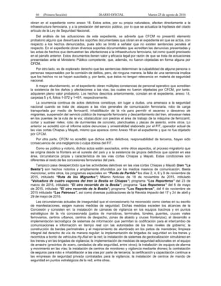 66 (Primera Sección) DIARIO OFICIAL Martes 23 de agosto de 2016
obran en el expediente como anexo 18. Estos actos, por su propia naturaleza, afectan directamente a la
infraestructura ferroviaria, y a la prestación del servicio público, por lo que se actualiza la hipótesis del citado
artículo de la Ley de Seguridad Nacional.
Del análisis de las actuaciones de este expediente, se advierte que CFCM no presentó elemento
probatorio alguno que desvirtuara los soportes documentales que obran en el expediente en que se actúa, con
respecto a los hechos denunciados, pues sólo se limitó a señalar que no existen sentencias penales al
respecto. En el expediente obran diversos soportes documentales que acreditan las denuncias presentadas y
las actas de hechos que demuestran las afectaciones a la infraestructura ferroviaria, tal como quedó precisado
en el párrafo anterior. Estos documentos tienen valor y eficacia legal por razón de que se trata de actuaciones
presentadas ante el Ministerio Público competente, que, además, no fueron objetadas en forma alguna por
CFCM.
Por otro lado, es de explorado derecho que las sentencias determinan la culpabilidad de alguna persona o
personas responsables por la comisión de delitos, pero, de ninguna manera, la falta de una sentencia implica
que los hechos no se hayan suscitado y, por tanto, que éstos no tengan relevancia en materia de seguridad
nacional.
A mayor abundamiento, en el expediente obran múltiples constancias de personal operativo que acreditan
la existencia de los daños y afectaciones a las vías, las cuales no fueron objetadas por CFCM, por tanto,
adquieren pleno valor probatorio. Los hechos descritos anteriormente, constan en el expediente, anexo 18,
carpetas 5 y 6, folios 1-572 y 1-491, respectivamente.
La ocurrencia continua de actos delictivos constituye, sin lugar a dudas, una amenaza a la seguridad
nacional cuando se trata de: ataques a las vías generales de comunicación ferroviaria, robo de carga
transportada por medio de ferrocarril, inhabilitación de la vía para permitir el ascenso o descenso de
migrantes, suspensión del servicio público de transporte ferroviario y descarrilamiento del tren, atravesar rieles
en los puentes de la ruta de la vía; obstaculizar con piedras el área de trabajo de la máquina de ferrocarril;
cortar y sustraer rieles; robo de durmientes de concreto, planchuelas y placas de asiento, entre otros. Lo
anterior se acreditó con el informe sobre denuncias y siniestralidad elaborado por el FIT, operador actual de
las vías cortas Chiapas y Mayab, mismo que aparece como Anexo 18 en el expediente y que no fue objetado
por CFCM.
Por otra parte, CFCM no acreditó que dichos actos delictivos, responsabilidad de terceros, hayan sido
consecuencia de una negligencia o culpa dolosa del FIT.
Como es público y notorio, dichos actos están asociados, entre otros aspectos, al proceso migratorio que
se origina desde la frontera en el sureste del país y a la existencia de grupos delictivos que operan en esa
área, circunstancia propia y característica de las vías cortas Chiapas y Mayab. Estas condiciones son
diferentes al resto de las concesiones ferroviarias del país.
Tampoco pasa desapercibido que las actividades delictivas en las vías cortas Chiapas y Mayab (tren “La
Bestia”) son hechos notorios y ampliamente difundidos por los medios masivos de comunicación. Basta
mencionar, entre otros, los programas especiales en “Punto de Partida” los días 2, 4, 6 y 9 de noviembre de
2015, intitulado “Ruta de los Migrantes”; Milenio Noticias de 18 de noviembre de 2015, intitulado
“Volcadura de cuatro vagones del tren la Bestia en Chiapas”; programa “Los Reporteros” del 23 de
marzo de 2016, intitulado “El otro recorrido de la Bestia”; programa “Los Reporteros” del 6 de mayo
de 2015, intitulado “El otro recorrido de la Bestia”; programa “Los Reporteros”, del 4 de noviembre de
2015 intitulado “Las Patronas”, así como diversas publicaciones de la Revista Impacto del 17 y 24 de abril y
29 de mayo de 2016.
Las circunstancias actuales de inseguridad que el concesionario ha reconocido como ciertas en su escrito
de manifestaciones, exigen nuevas medidas de seguridad. Dichas medidas exceden los alcances de la
Concesión y consisten en: la instalación de cámaras de vigilancia en los equipos tractivos y en puntos
estratégicos de la vía concesionada (patios de maniobras, terminales, túneles, puentes, cruces viales
ferroviarios, centros urbanos, centros de despacho, zonas de abasto y cruces fronterizos); el desarrollo e
implementación tecnológica de sistemas de información que permitan la codificación para el intercambio de
comunicaciones e información en tiempo real con las autoridades de los tres niveles de gobierno; la
construcción de bardas perimetrales y el mejoramiento de alumbrado en los patios de maniobras; limpieza
integral del derecho de vía de manera regular; la implementación de brigadas de seguridad en los trenes y
recorridos a bordo de vehículos Hy-Rail en la red; la instalación de sistemas de geolocalización simultáneo en
los trenes y en las brigadas de vigilancia; la implementación de medidas de seguridad adicionales en el equipo
de arrastre (precintos de acero, candados de alta seguridad, entre otros); la instalación de equipos de alarma
y movimiento en las vías; la instalación de centros de monitoreo y vigilancia mediante drones; la contratación
de seguros para robo e inhabilitación a las vías por parte de terceros; la certificación y capacitación continua a
las empresas de seguridad privada contratadas para la vigilancia; la instalación de centros de mando de
seguridad en puntos estratégicos de la red, entre otras.
 