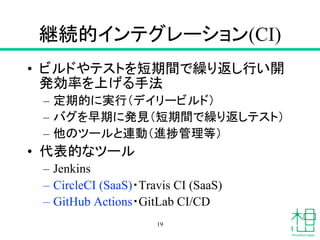 継続的インテグレーション(CI)
• ビルドやテストを短期間で繰り返し行い開
発効率を上げる手法
– 定期的に実行（デイリービルド）
– バグを早期に発見（短期間で繰り返しテスト）
– 他のツールと連動（進捗管理等）
• 代表的なツール
– Jenkins
– CircleCI (SaaS)・Travis CI (SaaS)
– GitHub Actions・GitLab CI/CD
19
 