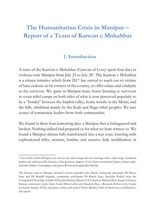 The Humanitarian Crisis in Manipur –
Report of a Team of Karwan e Mohabbat
1. Introduction
A team of the Karwan-e-Mohabbat (Caravan of Love) spent four days in
violence-torn Manipur from July 25 to July 281
. The Karwan e Mohabbat
is a citizen initiative which from 2017 has strived to reach out to victims
of hate violence in far corners of the country, to offer solace and solidarity
to the survivors. We spent in Manipur many hours listening to survivors
in seven relief camps on both sides of what is now perceived popularly to
be a “border” between the Imphal valley, home mostly to the Meitei, and
the hills, inhabited mainly by the Kuki and Naga tribal peoples. We met
scores of community leaders from both communities.
We found in these four harrowing days a Manipur that is beleaguered and
broken. Nothing indeed had prepared us for what we bore witness to. We
found a Manipur almost fully transformed into a war zone, bursting with
sophisticated rifles, mortars, bombs, and massive daily mobilisation of
1 Our travels within Manipur, our visits to the relief camps and our meetings with a wide range of political
leaders was made possible because of the generous support of two finest community leaders, human rights
defender Babloo Loitongbam and pastor Reverend Jangkholam Haokip.
The Karwan team to Manipur included veteran journalist John Dayal, community physicians Dr Meena
Isaac and Dr Randall Sequeira, community psychiatrist Dr Rajesh Isaac, Surender Pokhal from the
Evangelical Fellowship of India (EFI), Jatin Sharma, Director CES, Karwan Media Fellow Imaad ul Hassan,
Karwan community leader from Assam Mirza Lutfar and Akanksha Rao, a Research Fellow at the Centre
for Equity Studies (CES); and peace worker and author Harsh Mander. Each of them have contributed to
this report.
 