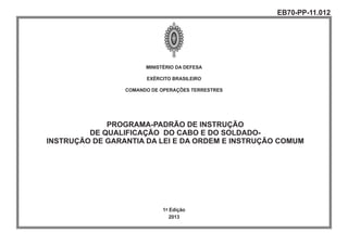 MINISTÉRIO DA DEFESA
EXÉRCITO BRASILEIRO
COMANDO DE OPERAÇÕES TERRESTRES
PROGRAMA-PADRÃO DE INSTRUÇÃO
DE QUALIFICAÇÃO DO CABO E DO SOLDADO-
INSTRUÇÃO DE GARANTIA DA LEI E DA ORDEM E INSTRUÇÃO COMUM
1ª Edição
2013
EB70-PP-11.012
 