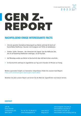 xeit AG
Simon Künzler
Limmatstrasse 291
8005 Zürich
KONTAKT
www.xeit.ch
Tel. Nr: 041 79 206 85 51
www.linkedin.com/company/xeit-ag
www.twitter.com/xeit_ag
www.facebook.com/xeit.ch
• 54% der gesamten Smartphone-Nutzungszeit pro Woche verbringt die GenZ auf
Social-Media-Plattformen. Darunter sind Instagram und TikTok am beliebtesten.
• Chatten, Surfen, Streamen - das interessiert die Jugend. Fast die Hälfte der Zeit,
die sie auf Streaming-Plattformen verbringen, ist auf YouTube.
• Auf WhatsApp werden pro Woche im Durchschnitt über 400 Nachrichten verschickt.
• Im Durchschnitt verbringt ein Jugendlicher pro Tag rund 4 Stunden 45 Minuten am Handy.
GEN Z-
REPORT
Weitere spannende Insights zur Generation «Head Down» finden Sie unserem GenZ-Report:
https://xeit.ch/wissen/genz-reports/genz-report-2023/
Bestellen Sie jetzt unseren Report und lernen Sie die Welt der Jugendlichen noch besser kennen.
NACHFOLGEND EINIGE INTERESSANTE FACTS
2 0 2 3
So nutzen Jugendliche das Handy wirklich.
A G
A G
www.instagram.com/xeit.ch
blog.xeit.ch
simon.künzler@xeit.ch
 