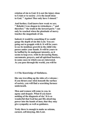 relation of sin to God. It is not the injury done 
to Uriah or to society ; it is the insult done 
to God. " Against Thee only have I sinned." 
And further, God knows how weak we are. 
" Behold, I was shapen in wickedness ; " and 
therefore " the truth in the inward parts " can 
only be reached when the plenitude of mercy 
touches the magnitude of sin. 
Indeed, it would be something if we could 
gauge the depth of sin this Lent. You arc 
going out to grapple with it. It will be yours 
to see its insidious growth in the child who 
passes under your hands. It will be yours to 
be baffled by its malignant intensity, as it 
seems to leap over, with its devouring flame, 
sacraments, prayers, and all spiritual barriers, 
in some cases in which you are interested. 
As you pass through the world, you will be 
1 4 The Knowledge of Sinfulness. 
like one travelling up the sides of a volcano : 
if you thrust your stick beneath the surface 
of society, you will find a scorching furnace 
underneath. 
Men and women will come to you, in 
agony and despair. What if you know 
nothing of the diagnosis of sin ! It is so 
wonderful that God has put His absolving 
power into the hands of men, that they may 
give sympathy as well as guidance. 
Truly there is enough to make us solemn, 
earnest, self-denying, this Lent. 
 