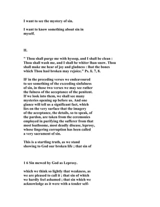 I want to see the mystery of sin. 
I want to know something about sin in 
myself. 
II. 
" Thou shall purge me with hyssop, and I shall be clean : 
Thou shall wash me, and I shall be whiter lhan snow. Thou 
shall make me hear of joy and gladness : lhat the bones 
which Thou hasl broken may rejoice." Ps. li. 7, 8. 
IF in the preceding verses we endeavoured 
to see something of the exceeding sinfulness 
of sin, in those two verses we may see rather 
the fulness of the acceptance of the penitent. 
If we look into them, we shall see many 
mysteries opening up before us. And one 
glance will tell us a significant fact, which 
lies on the very surface that the imagery 
of the acceptance, the details, so to speak, of 
the pardon, are taken from the ceremonies 
employed in purifying the sufferer from that 
most loathsome, most deadly disease, leprosy, 
whose lingering corruption has been called 
a very sacrament of sin. 
This is a startling truth, as we stand 
showing to God our broken life ; that sin of 
1 6 Sin mewed by God as Leprosy. 
which we think so lightly that weakness, as 
we are pleased to call it ; that sin of which 
we hardly feel ashamed ; that sin which we 
acknowledge as it were with a tender self- 
 