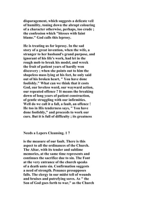 disparagement, which suggests a delicate veil 
of humility, toning down the abrupt colouring 
of a character otherwise, perhaps, too crude ; 
the confession which "blesses with faint 
blame." God calls this leprosy. 
He is treating us for leprosy. In the sad 
story of a great invention, when the wife, a 
stranger to her husband's grand purpose, and 
ignorant of his life's work, had let in the 
rough mob to break his model, and wreck 
the fruit of patient years of hardly won 
discovery ; when she points out to him the 
shapeless mass lying at his feet, he only said 
out of his broken heart, " You have done 
foolishly." What can we think that it costs 
God, our loveless word, our wayward action, 
our repeated offence ? It means the breaking 
down of long years of patient construction, 
of gentle struggling with our infirmities. 
Well do we call it a fall, a fault, an offence ! 
He too in His tenderness says, " You have 
done foolishly," and proceeds to work our 
cure. But it is full of difficulty ; its greatness 

eeds a Lepers Cleansing. 1 7 
is the measure of our fault. There is this 
aspect to all the ordinances of the Church. 
The Altar, with its tender and sublime 
memories, at the same time represents and 
continues the sacrifice due to sin. The Font 
at the very entrance of the church speaks 
of a death unto sin. Confirmation suggests 
a need of strength. Penance presupposes 
falls. The clergy in our midst tell of wounds 
and bruises and putrefying sores. As " the 
Son of God goes forth to war," as the Church 
 