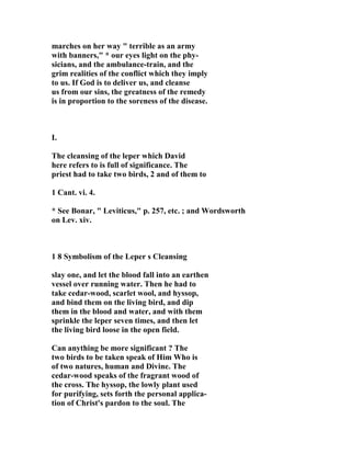 marches on her way " terrible as an army 
with banners," * our eyes light on the phy-sicians, 
and the ambulance-train, and the 
grim realities of the conflict which they imply 
to us. If God is to deliver us, and cleanse 
us from our sins, the greatness of the remedy 
is in proportion to the soreness of the disease. 
I. 
The cleansing of the leper which David 
here refers to is full of significance. The 
priest had to take two birds, 2 and of them to 
1 Cant. vi. 4. 
* See Bonar, " Leviticus," p. 257, etc. ; and Wordsworth 
on Lev. xiv. 
1 8 Symbolism of the Leper s Cleansing 
slay one, and let the blood fall into an earthen 
vessel over running water. Then he had to 
take cedar-wood, scarlet wool, and hyssop, 
and bind them on the living bird, and dip 
them in the blood and water, and with them 
sprinkle the leper seven times, and then let 
the living bird loose in the open field. 
Can anything be more significant ? The 
two birds to be taken speak of Him Who is 
of two natures, human and Divine. The 
cedar-wood speaks of the fragrant wood of 
the cross. The hyssop, the lowly plant used 
for purifying, sets forth the personal applica-tion 
of Christ's pardon to the soul. The 
 