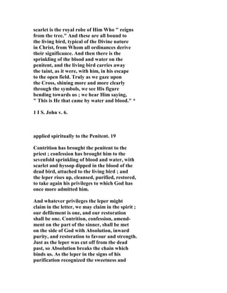 scarlet is the royal robe of Him Who " reigns 
from the tree." And these are all bound to 
the living bird, typical of the Divine nature 
in Christ, from Whom all ordinances derive 
their significance. And then there is the 
sprinkling of the blood and water on the 
penitent, and the living bird carries away 
the taint, as it were, with him, in his escape 
to the open field. Truly as we gaze upon 
the Cross, shining more and more clearly 
through the symbols, we see His figure 
bending towards us ; we hear Him saying, 
" This is He that came by water and blood." * 
1 I S. John v. 6. 
applied spiritually to the Penitent. 19 
Contrition has brought the penitent to the 
priest ; confession has brought him to the 
sevenfold sprinkling of blood and water, with 
scarlet and hyssop dipped in the blood of the 
dead bird, attached to the living bird ; and 
the leper rises up, cleansed, purified, restored, 
to take again his privileges to which God has 
once more admitted him. 
And whatever privileges the leper might 
claim in the letter, we may claim in the spirit ; 
our defilement is one, and our restoration 
shall be one. Contrition, confession, amend-ment 
on the part of the sinner, shall be met 
on the side of God with Absolution, inward 
purity, and restoration to favour and strength. 
Just as the leper was cut off from the dead 
past, so Absolution breaks the chain which 
binds us. As the leper in the signs of his 
purification recognized the sweetness and 
 