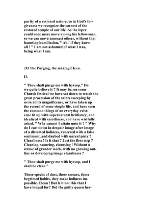 purity of a restored nature, so in God's for-giveness 
we recognize the earnest of the 
restored temple of our life. As the leper 
could once more move among his fellow-men, 
so we can move amongst others, without that 
haunting humiliation, " Ah ! if they knew 
all ! " I am not ashamed of what I was, 
being what I am. 
2O The Purging, the making Clean. 
II. 
" Thou shalt purge me with hyssop." Do 
we quite believe it ? It may be, on some 
Church festival we have sat down to watch the 
great procession of the saints sweeping by 
us in all its magnificence, or have taken up 
the record of some simple life, and have seen 
the common things of an everyday exist-ence 
lit up with supernatural brilliancy, and 
idealized with saintliness, and have wistfully 
asked, " Why cannot I attain unto it ? " Why 
do I cast down in despair image after image 
of a distorted holiness, veneered with a false 
sentiment, and daubed with unreal piety ? 
Cleanliness ! Is it that ? Just the first step ? 
Cleaning, scouring, cleansing ! Without a 
stroke of grander work, with no growing out-line 
or developing image cleanliness ? 
" Thou shalt purge me with hyssop, and I 
shall be clean." 
Those specks of dust, those smears, those 
begrimed habits, they make holiness im-possible. 
Clean ! But is it not this that I 
have longed for? Did the guilty queen her- 
 