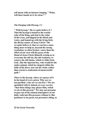 self moan with an intenser longing, " What, 
will these hands ne'er be clean ? " 
The Purging with Plyssop. 2 1 
" With hyssop." Do we quite believe it ? 
That the hyssop is bound to the scarlet 
robe of the King, and tied to the cedar 
of the cross, and dipped in the blood and 
water, and bound up with the living bird, 
the Divine nature of Jesus Christ ? Do 
we quite believe it, that we can have some-thing 
more to help us, beyond the strong 
resolution, so often broken ; more than the 
effort of our own will the grace of the 
blood of Jesus Christ Himself, to help us to 
overcome the old sin, the old weakness, to 
remove the old shame, which we hide from 
God ; like the Spartan boy, who would let the 
stolen animal, which he clasped within the 
folds of his dress, tear out his vitals, rather 
than extract a confession of unsuccessful 
guilt ? 
There is the hyssop ; there are sprays of it 
in the hand of every priest. Why are we 
not purified ; why are we not free ? We are 
sprinkled with it, indeed, at every service 
"that those things may please Him, which 
we do at this present." We may not presume 
to pass out of the tainted atmosphere of our 
daily walk into His presence without it. But 
penitence is too great, too personal a thing, to 
22 Its Great 
ecessity 
 
