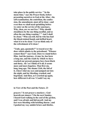 take place in the public service. " In the 
mean time," says the Prayer-book, before 
presenting ourselves to God at the Altar ; the 
self-examination, the contrition, the confes-sion, 
the amendment, must all be done ; and 
even then we shall need sprinkling before 
we enter on the service of the sanctuary. 
Why, then, are we not free ? Why should 
cleanliness be the one thing needful, and so 
often the one thing wanting ? " And I shall 
be clean." Who can tell, but he who has had 
the blood-stained hands and defiled heart, 
what it is to be clean ? Let us think only of 
the refreshment of it clean ! 
"Unde, quo, quomodo?" is traced over the 
door which admits to the priesthood. "Whence 
comest thou?" says God, when we stand before 
Him. And the journey, -it may be, has been 
a long one, and the roads by which we have 
reached our present purpose have been black 
and dusty. Ah ! as I think of it all, it seems 
more and more hopeless. That first sin, 
long, long ago. The shame I felt, the fall of 
it, when I shut my eyes and jumped out into 
the night, and lay bleeding, crushed, and 
begrimed. And then, as I crawled up again, 
how different it all was ! Could I say my 
in View of the Past and the Future. 23 
prayers ? Is not prayer a mockery ; God 
heareth not sinners ? On the next Sunday, 
I heard God walking in the cool of the garden, 
and I was afraid, and hid myself. And my 
feet were bleeding with bristling thorns ; and 
I pushed my way amidst briars and thistles. 
 