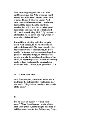 This knowledge of good and evil ! Who 
said Satan was a liar ? He promised that I 
should be a God, that I should know. And 
what do I know ? My own shame. And 
then came Confirmation alas ! the sin was 
there all the time ; then the first Com-munion, 
but still it was there ; when good 
resolutions struck down on to that caked 
dirt, hard as rock, they died. " By the waters 
of Babylon we sat down and wept, when we 
remembered thee, O Sion." 
It would be a blessing indeed to be quite 
clean. And, indeed, to us, who hope to be 
priests, it is essential. We have to undertake 
the delicate work of the ministry, to move 
amidst the tender workmanship and spotless 
purity of heavenly things, to handle sacra-ments, 
to study the minds and writings of the 
saints, to use their prayers, to deal with saintly 
souls, to bear to sinners the unsearchable 
riches of Christ. " Unde, quo, quomodo ? " A 
24 " Whiter than Snow'' 
taint from the past, a smear of an old sin, a 
clod from the defilement of youth, may mar 
our work. " Be ye clean, that bear the vessels 
of the Lord." l 
III. 
But he takes us higher. " Whiter than 
snow." More than cleansed : white whiter 
than snow ; that is, something to be afraid of 
defiling, something to fear falling away from ; 
 