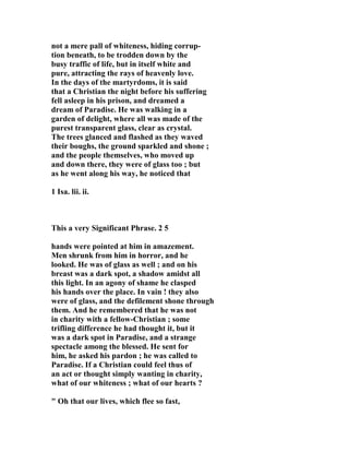 not a mere pall of whiteness, hiding corrup-tion 
beneath, to be trodden down by the 
busy traffic of life, but in itself white and 
pure, attracting the rays of heavenly love. 
In the days of the martyrdoms, it is said 
that a Christian the night before his suffering 
fell asleep in his prison, and dreamed a 
dream of Paradise. He was walking in a 
garden of delight, where all was made of the 
purest transparent glass, clear as crystal. 
The trees glanced and flashed as they waved 
their boughs, the ground sparkled and shone ; 
and the people themselves, who moved up 
and down there, they were of glass too ; but 
as he went along his way, he noticed that 
1 Isa. lii. ii. 
This a very Significant Phrase. 2 5 
hands were pointed at him in amazement. 
Men shrunk from him in horror, and he 
looked. He was of glass as well ; and on his 
breast was a dark spot, a shadow amidst all 
this light. In an agony of shame he clasped 
his hands over the place. In vain ! they also 
were of glass, and the defilement shone through 
them. And he remembered that he was not 
in charity with a fellow-Christian ; some 
trifling difference he had thought it, but it 
was a dark spot in Paradise, and a strange 
spectacle among the blessed. He sent for 
him, he asked his pardon ; he was called to 
Paradise. If a Christian could feel thus of 
an act or thought simply wanting in charity, 
what of our whiteness ; what of our hearts ? 
" Oh that our lives, which flee so fast, 
 