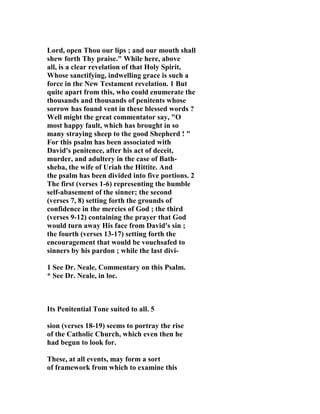 Lord, open Thou our lips ; and our mouth shall 
shew forth Thy praise." While here, above 
all, is a clear revelation of that Holy Spirit, 
Whose sanctifying, indwelling grace is such a 
force in the 
ew Testament revelation. 1 But 
quite apart from this, who could enumerate the 
thousands and thousands of penitents whose 
sorrow has found vent in these blessed words ? 
Well might the great commentator say, "O 
most happy fault, which has brought in so 
many straying sheep to the good Shepherd ! " 
For this psalm has been associated with 
David's penitence, after his act of deceit, 
murder, and adultery in the case of Bath-sheba, 
the wife of Uriah the Hittite. And 
the psalm has been divided into five portions. 2 
The first (verses 1-6) representing the humble 
self-abasement of the sinner; the second 
(verses 7, 8) setting forth the grounds of 
confidence in the mercies of God ; the third 
(verses 9-12) containing the prayer that God 
would turn away His face from David's sin ; 
the fourth (verses 13-17) setting forth the 
encouragement that would be vouchsafed to 
sinners by his pardon ; while the last divi- 
1 See Dr. 
eale, Commentary on this Psalm. 
* See Dr. 
eale, in loc. 
Its Penitential Tone suited to all. 5 
sion (verses 18-19) seems to portray the rise 
of the Catholic Church, which even then he 
had begun to look for. 
These, at all events, may form a sort 
of framework from which to examine this 
 