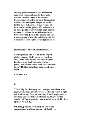 life may yet be sources of joy. Selfishness 
may be so completely crushed out as to 
leave us the real virtue of self-respect. 
Cowardice, which shrunk from danger, may 
lead us, still feeling the danger, to be the 
first to meet it. Faults of temper, want of 
self-control, undisciplined life, indolence, in 
all these points, where we sink back beaten, 
we may yet rejoice. Is not this something 
for us to do this Lent ? The hyssop and the 
washing away of sin ; the brilliancy and the 
whiteness of virtue ; the joy and gladness of 
Importance of Above Considerations. 27 
a reinvigorated life. It is an awful respon-sibility 
to carry God's message. For if we 
ask, " Who shall ascend into the hill of the 
Lord : or who shall rise up in His holy 
place ? the answer comes back clear and dis-tinct, 
" He that hath clean hands, and a pure 
heart." 1 
1 Ps. xxiv. 3, 4. 
III. 
"Turn Thy face from my sins : and put out all my mis-deeds. 
Make me a clean heart, O God : and renew a right 
spirit within me. Cast me not away from Thy presence : 
and take not Thy Holy Spirit from me. O give me the 
comfort of Thy help again : and stablish me with Thy free 
Spirit." Ps. li. 9-12. 
WE may, perhaps, trace in these verses the 
expression of a wish on the part of David ; in 
 