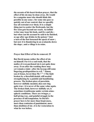 the accents of his heart-broken prayer, that the 
effect of his sin may be done away. He would 
be a sanguine man who should think this 
possible in one sense ; for some sins pass so 
quickly out of our control, that we speedily 
lose all restraint over them. It is a simple 
thing just to scatter the firebrands, but the 
fire soon gets beyond our reach. An infidel 
writer may issue his book, and live and die ; 
but when can his account be said to be finished, 
as age after age drinks in the poison ? Just 
a turn of the foot loosened the speck of snow ; 
but now it is thundering in an avalanche down 
the slope ; and a village is in ruins. 
Prayer that Effect of Sin be removed. 29 
But David means rather the effect of sin 
on himself. For it is a sad truth, that the 
malice of even pardoned sin is not quite done 
away. Even after the washing there may 
yet remain a taint ; after the hyssop still some 
lingering predisposition to evil. " Simon, 
son of Jonas, lovest thou Me ? " 1 The limb 
broken by a threefold denial, still needed 
strengthening by a painful and humiliating 
process. The broken piece of porcelain, 
however skilfully mended, does not ring 
quite true ; it is never of the same value again. 
The broken limb, however skilfully set, is 
sometimes troublesome under certain atmo-spheric 
conditions. There are twinges, a 
half giving way, and painful struggle in the 
presence of old temptation. So David's 
prayer here is for more than forgiveness, 
more than remission of punishment, more 
than abolition of sin ; it is for restoration to 
what he was before. 
 