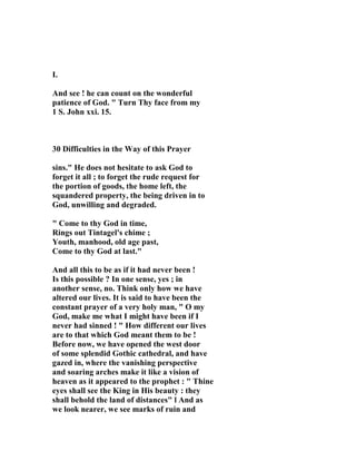 I. 
And see ! he can count on the wonderful 
patience of God. " Turn Thy face from my 
1 S. John xxi. 15. 
30 Difficulties in the Way of this Prayer 
sins." He does not hesitate to ask God to 
forget it all ; to forget the rude request for 
the portion of goods, the home left, the 
squandered property, the being driven in to 
God, unwilling and degraded. 
" Come to thy God in time, 
Rings out Tintagel's chime ; 
Youth, manhood, old age past, 
Come to thy God at last." 
And all this to be as if it had never been ! 
Is this possible ? In one sense, yes ; in 
another sense, no. Think only how we have 
altered our lives. It is said to have been the 
constant prayer of a very holy man, " O my 
God, make me what I might have been if I 
never had sinned ! " How different our lives 
are to that which God meant them to be ! 
Before now, we have opened the west door 
of some splendid Gothic cathedral, and have 
gazed in, where the vanishing perspective 
and soaring arches make it like a vision of 
heaven as it appeared to the prophet : " Thine 
eyes shall see the King in His beauty : they 
shall behold the land of distances" l And as 
we look nearer, we see marks of ruin and 
 