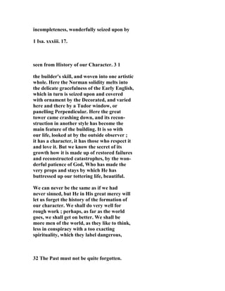 incompleteness, wonderfully seized upon by 
1 Isa. xxxiii. 17. 
seen from History of our Character. 3 1 
the builder's skill, and woven into one artistic 
whole. Here the 
orman solidity melts into 
the delicate gracefulness of the Early English, 
which in turn is seized upon and covered 
with ornament by the Decorated, and varied 
here and there by a Tudor window, or 
panelling Perpendicular. Here the great 
tower came crashing down, and its recon-struction 
in another style has become the 
main feature of the building. It is so with 
our life, looked at by the outside observer ; 
it has a character, it has those who respect it 
and love it. But we know the secret of its 
growth how it is made up of restored failures 
and reconstructed catastrophes, by the won-derful 
patience of God, Who has made the 
very props and stays by which He has 
buttressed up our tottering life, beautiful. 
We can never be the same as if we had 
never sinned, but He in His great mercy will 
let us forget the history of the formation of 
our character. We shall do very well for 
rough work ; perhaps, as far as the world 
goes, we shall get on better. We shall be 
more men of the world, as they like to think, 
less in conspiracy with a too exacting 
spirituality, which they label dangerous, 
32 The Past must not be quite forgotten. 
 