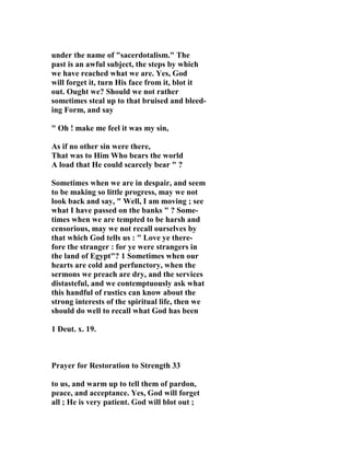 under the name of "sacerdotalism." The 
past is an awful subject, the steps by which 
we have reached what we are. Yes, God 
will forget it, turn His face from it, blot it 
out. Ought we? Should we not rather 
sometimes steal up to that bruised and bleed-ing 
Form, and say 
" Oh ! make me feel it was my sin, 
As if no other sin were there, 
That was to Him Who bears the world 
A load that He could scarcely bear " ? 
Sometimes when we are in despair, and seem 
to be making so little progress, may we not 
look back and say, " Well, I am moving ; see 
what I have passed on the banks " ? Some-times 
when we are tempted to be harsh and 
censorious, may we not recall ourselves by 
that which God tells us : " Love ye there-fore 
the stranger : for ye were strangers in 
the land of Egypt"? 1 Sometimes when our 
hearts are cold and perfunctory, when the 
sermons we preach are dry, and the services 
distasteful, and we contemptuously ask what 
this handful of rustics can know about the 
strong interests of the spiritual life, then we 
should do well to recall what God has been 
1 Deut. x. 19. 
Prayer for Restoration to Strength 33 
to us, and warm up to tell them of pardon, 
peace, and acceptance. Yes, God will forget 
all ; He is very patient. God will blot out ; 
 