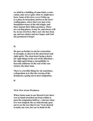 we shall be a building of some kind, a resto-ration, 
only never quite what we might have 
been. Some of the Jews every Friday go 
to a place in Jerusalem, known as the Jews' 
wailing-place, where there are just a few 
foundation-stones of the old temple, and 
there lament their fallen greatness. There 
are wai ling-places, it may be, and always will 
be, in our own lives. But a new city has risen 
up, and new duties and new hopes, and God 
has promised to forget. 
IL 
He goes on further to ask for restoration 
to strength, as shown in the clean heart and 
right spirit. The clean heart being a desire 
for right things in the seat of the affections ; 
the right spirit being a susceptibility to 
heavenly influence in the seat of the con-science, 
the inner man. 
There is a terrible liking for sin sometimes, 
a disposition to it, like the craving of the 
drunkard, a going out to meet temptation. 
D 
34 in View of our Weakness. 
When Satan came to our blessed Lord, there 
was no hand stretched out from within to 
meet the temptation halfway ; whereas when 
Eve was tempted, the eye had already gone 
out to see the tree that it was "to be desired 
to make one wise, her ear to drink in the 
 