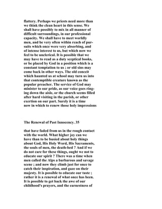 flattery. Perhaps we priests need more than 
we think the clean heart in this sense. We 
shall have possibly to mix in all manner of 
difficult surroundings, in our professional 
capacity. We shall have to meet worldly 
men, and be very often within reach of pur-suits 
which once were very absorbing, and 
of intense interest to us, but which now we 
feel to be unclerical. It is possible that we 
may have to read as a duty sceptical books, 
or be placed by God in a position which is a 
constant temptation to us ; or old sins may 
come back in other ways. The old conceit 
which haunted us at school may turn us into 
that contemptible creature known as the 
popular preacher. The service of God may 
minister to our pride, as our voice goes ring-ing 
down the aisle, or the church seems filled 
after hard visiting in the parish, or other 
exertion on our part. Surely it is a time 
now in which to renew those holy impressions 
The Renewal of Past Innocency. 35 
that have faded from us in the rough contact 
with the world. What higher joy can we 
have than to be busied about holy things 
about God, His Holy Word, His Sacraments, 
the souls of men, the death-bed ? And if we 
do not care for these things, ought we not to 
educate our spirit ? There was a time when 
men called the Alps a barbarous and savage 
scene ; and now they climb just for once to 
catch their inspiration, and gaze on their 
majesty. It is possible to educate our taste ; 
rather it is a renewal of what once has been. 
It is possible to get back the awe of our 
childhood's prayers, and the earnestness of 
 