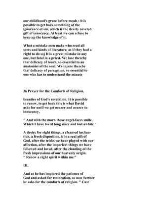 our childhood's grace before meals ; it is 
possible to get back something of the 
ignorance of sin, which is the dearly coveted 
gift of innocence. At least we can refuse to 
keep up the knowledge of it. 
What a mistake men make who read all 
sorts and kinds of literature, as if they had a 
right to do soj It is a great mistake in any 
one, but fatal in a priest. We lose thereby 
that delicacy of touch, so essential to an 
anatomist of the soul. We injure thereby 
that delicacy of perception, so essential to 
one who has to understand the minute 
36 Prayer for the Comforts of Religion. 
beauties of God's revelation. It is possible 
to renew, to get back this is what David 
asks for until we get nearer and nearer to 
innocency, 
" And with the morn those angel-faces smile, 
Which I have loved long since and lost awhile." 
A desire for right things, a cleansed inclina-tion, 
a fresh disposition, it is a real gift of 
God, after the tricks we have played with our 
affection, after the imperfect things we have 
followed and loved, after the clouding of the 
fresh impressions of our heavenly origin. 
" Renew a right spirit within me." 
III. 
And as he has implored the patience of 
God and asked for restoration, so now further 
he asks for the comforts of religion. " Cast 
 