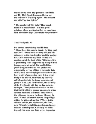 me not away from Thy presence : and take 
not Thy Holy Spirit from me. O give me 
the comfort of Thy help again : and stablish 
me with Thy free Spirit." 
" The comfort of Thy help." How much 
there is in these words ! It is the great 
privilege of our profession that we may have 
such abundant help. Once more our penitence 
The Free Spirit. 37 
has earned that we may see His face. 
" Blessed are the pure in heart : for they shall 
see God." l Once more we may look for His 
guidance, in the cloudy pillar and the leading 
fire. Once more we may look for the ark 
coming out of the land of the Philistines. It is 
a great thing to be supported by a help which 
is supernatural, not of this world. It is a 
great thing to be busied in a profession 
wherein the service of God is the main duty 
of life, not a mere irapfpjov snatched out of a 
busy whirl of engrossing care. It is a great 
thing to be driven, as it were, by the very 
call of service into the inner presence and 
glory of God. And the firmness, the stability 
of the free Spirit, will day by day make us 
stronger. That Spirit which makes us free ; 
that Spirit which is poured upon us, in a free 
and full measure. The fruits may be ours, 
the gifts may be ours, the inner life may be 
ours. What a difference now to the prodigal 
asking for pity and pardon ! Where is the 
offence, the sin, the wickedness, the fault, 
now ? Comfort, stability, pardon, and peace 
meet us in their place. Certainly we must 
try and rise upon our dead selves to greater 
 