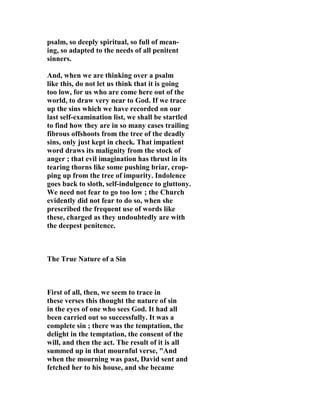 psalm, so deeply spiritual, so full of mean-ing, 
so adapted to the needs of all penitent 
sinners. 
And, when we are thinking over a psalm 
like this, do not let us think that it is going 
too low, for us who are come here out of the 
world, to draw very near to God. If we trace 
up the sins which we have recorded on our 
last self-examination list, we shall be startled 
to find how they are in so many cases trailing 
fibrous offshoots from the tree of the deadly 
sins, only just kept in check. That impatient 
word draws its malignity from the stock of 
anger ; that evil imagination has thrust in its 
tearing thorns like some pushing briar, crop-ping 
up from the tree of impurity. Indolence 
goes back to sloth, self-indulgence to gluttony. 
We need not fear to go too low ; the Church 
evidently did not fear to do so, when she 
prescribed the frequent use of words like 
these, charged as they undoubtedly are with 
the deepest penitence. 
The True 
ature of a Sin 
First of all, then, we seem to trace in 
these verses this thought the nature of sin 
in the eyes of one who sees God. It had all 
been carried out so successfully. It was a 
complete sin ; there was the temptation, the 
delight in the temptation, the consent of the 
will, and then the act. The result of it is all 
summed up in that mournful verse, "And 
when the mourning was past, David sent and 
fetched her to his house, and she became 
 