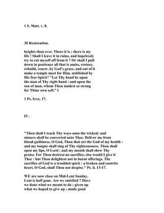 1 S. Matt. v. 8. 
38 Restoration. 
heights than ever. There it is ; there is my 
life ! Shall I leave it in ruins, and hopelessly 
try to cut myself off from it ? Or shall I pull 
down in penitence all that is amiss, restore, 
rebuild, renew, by God's grace, and out of it 
make a temple meet for Him, stablished by 
His free Spirit? "Let Thy hand be upon 
the man of Thy right hand : and upon the 
son of man, whom Thou madest so strong 
for Thine own self." l 
1 Ps. Ixxx. 17. 
IV. 
"Then shall I teach Thy ways unto the wicked: and 
sinners shall be converted unto Thee. Deliver me from 
blood-guiltiness, O God, Thou that art the God of my health : 
and my tongue shall sing of Thy righteousness. Thou shall 
open my lips, O Lord : and my mouth shall shew Thy 
praise. For Thou desirest no sacrifice, else would I give it 
Thee : but Thou delightest not in burnt offerings. The 
sacrifice of God is a troubled spirit : a broken and contrite 
heart, O God, shall Thou not despise." Ps. li. 13-17. 
WE are now close on Mid-Lent Sunday. 
Lent is half gone. Are we satisfied ? Have 
we done what we meant to do ; given up 
what we hoped to give up ; made good 
 
