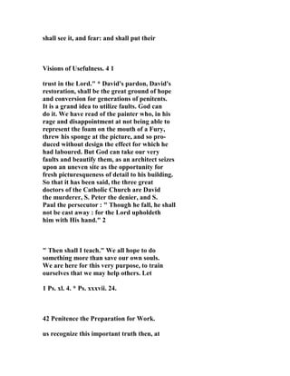 shall see it, and fear: and shall put their 
Visions of Usefulness. 4 1 
trust in the Lord." * David's pardon, David's 
restoration, shall be the great ground of hope 
and conversion for generations of penitents. 
It is a grand idea to utilize faults. God can 
do it. We have read of the painter who, in his 
rage and disappointment at not being able to 
represent the foam on the mouth of a Fury, 
threw his sponge at the picture, and so pro-duced 
without design the effect for which he 
had laboured. But God can take our very 
faults and beautify them, as an architect seizes 
upon an uneven site as the opportunity for 
fresh picturesqueness of detail to his building. 
So that it has been said, the three great 
doctors of the Catholic Church are David 
the murderer, S. Peter the denier, and S. 
Paul the persecutor : " Though he fall, he shall 
not be cast away : for the Lord upholdeth 
him with His hand." 2 
" Then shall I teach." We all hope to do 
something more than save our own souls. 
We are here for this very purpose, to train 
ourselves that we may help others. Let 
1 Ps. xl. 4. * Ps. xxxvii. 24. 
42 Penitence the Preparation for Work. 
us recognize this important truth then, at 
 